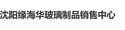 操B毛片大全沈阳缘海华玻璃制品销售中心